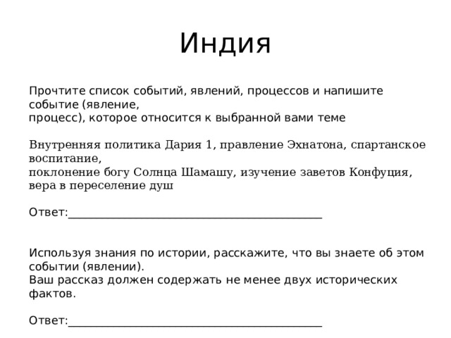 Индия Прочтите список событий, явлений, процессов и напишите событие (явление, процесс), которое относится к выбранной вами теме Внутренняя политика Дария 1, правление Эхнатона, спартанское воспитание, поклонение богу Солнца Шамашу, изучение заветов Конфуция, вера в переселение душ Ответ:_____________________________________________ Используя знания по истории, расскажите, что вы знаете об этом событии (явлении). Ваш рассказ должен содержать не менее двух исторических фактов. Ответ:_____________________________________________ 