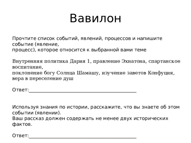 Вавилон Прочтите список событий, явлений, процессов и напишите событие (явление, процесс), которое относится к выбранной вами теме Внутренняя политика Дария 1, правление Эхнатона, спартанское воспитание, поклонение богу Солнца Шамашу, изучение заветов Конфуция, вера в переселение душ Ответ:_____________________________________________ Используя знания по истории, расскажите, что вы знаете об этом событии (явлении). Ваш рассказ должен содержать не менее двух исторических фактов. Ответ:_____________________________________________ 