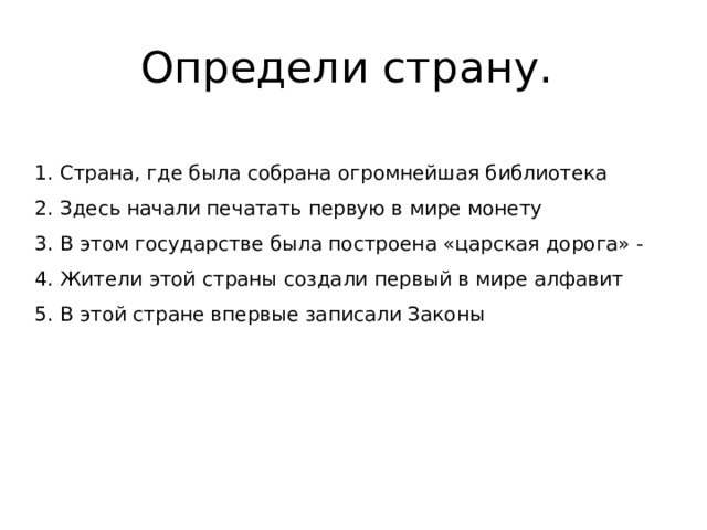 Определи страну. 1. Страна, где была собрана огромнейшая библиотека 2. Здесь начали печатать первую в мире монету 3. В этом государстве была построена «царская дорога» - 4. Жители этой страны создали первый в мире алфавит 5. В этой стране впервые записали Законы 