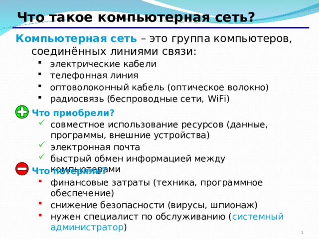 Что такое компьютерная сеть? Компьютерная сеть – это группа компьютеров, соединённых линиями связи: электрические кабели телефонная линия оптоволоконный кабель (оптическое волокно) радиосвязь (беспроводные сети, WiFi)  электрические кабели телефонная линия оптоволоконный кабель (оптическое волокно) радиосвязь (беспроводные сети, WiFi)   Что приобрели? совместное использование ресурсов (данные, программы, внешние устройства) электронная почта быстрый обмен информацией между компьютерами совместное использование ресурсов (данные, программы, внешние устройства) электронная почта быстрый обмен информацией между компьютерами  Что потеряли? финансовые затраты (техника, программное обеспечение) снижение безопасности (вирусы, шпионаж) нужен специалист по обслуживанию ( системный администратор ) финансовые затраты (техника, программное обеспечение) снижение безопасности (вирусы, шпионаж) нужен специалист по обслуживанию ( системный администратор )  2 