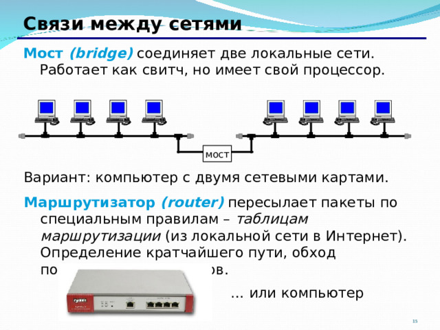 Связи между сетями Мост ( bridge ) соединяет две локальные сети. Работает как свитч, но имеет свой процессор.         мост Вариант: компьютер с двумя сетевыми картами. Маршрутизатор ( router ) пересылает пакеты по специальным правилам – таблицам маршрутизации (из локальной сети в Интернет). Определение кратчайшего пути, обход поврежденных участков. … или компьютер  15 