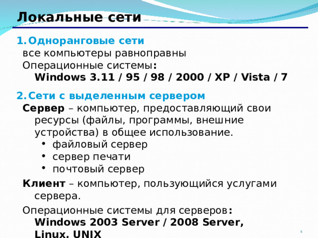 Локальные сети Одноранговые сети все компьютеры равноправны Операционные системы :  Windows 3.11 / 95 / 98 / 2000 / XP / Vista / 7 все компьютеры равноправны Операционные системы :  Windows 3.11 / 95 / 98 / 2000 / XP / Vista / 7 Сети с выделенным сервером Сервер – компьютер, предоставляющий свои ресурсы (файлы, программы, внешние устройства) в общее использование. Сервер – компьютер, предоставляющий свои ресурсы (файлы, программы, внешние устройства) в общее использование. файловый сервер сервер печати почтовый сервер файловый сервер сервер печати почтовый сервер файловый сервер сервер печати почтовый сервер Клиент – компьютер, пользующийся услугами сервера. Операционные системы для серверов :  Windows 2003 Server / 2008 Server ,  Linux, UNIX Клиент – компьютер, пользующийся услугами сервера. Операционные системы для серверов :  Windows 2003 Server / 2008 Server ,  Linux, UNIX 2 2 