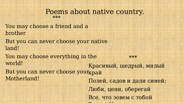 Poems about native country. *** You may choose a friend and a brother But you can never choose your native land! You may choose everything in the world! But you can never choose your Motherland! *** Красивый, щедрый, милый край Полей, садов и дали синей; Люби, цени, оберегай Все, что зовем с тобой Россией! 