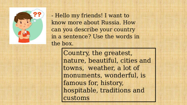 - Hello my friends! I want to know more about Russia. How can you describe your country in a sentence? Use the words in the box. Country, the greatest, nature, beautiful, cities and towns, weather, a lot of monuments, wonderful, is famous for, history, hospitable, traditions and customs 