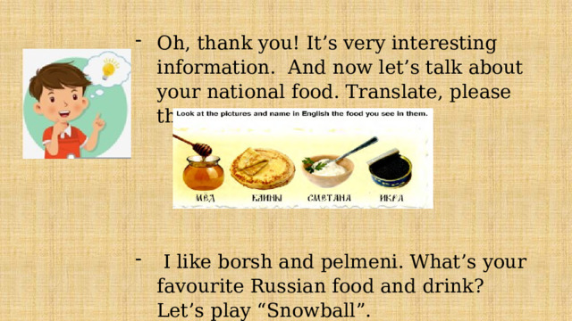 Oh, thank you! It’s very interesting information. And now let’s talk about your national food. Translate, please these words into English.  I like borsh and pelmeni. What’s your favourite Russian food and drink? Let’s play “Snowball”. 