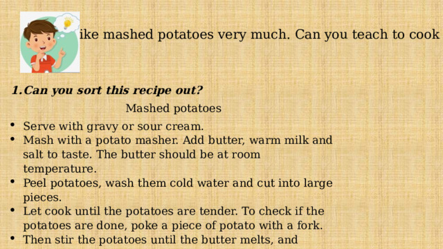 - I like mashed potatoes very much. Can you teach to cook it? Can you sort this recipe out? Mashed potatoes Serve with gravy or sour cream. Mash with a potato masher. Add butter, warm milk and salt to taste. The butter should be at room temperature. Peel potatoes, wash them cold water and cut into large pieces. Let cook until the potatoes are tender. To check if the potatoes are done, poke a piece of potato with a fork. Then stir the potatoes until the butter melts, and everything is mixed in. Remove the pot from the heat, and drain the potatoes in a collander. 