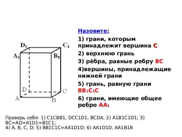 Назовите: 1) грани, которым принадлежит вершина С  2) верхнюю грань 3) рёбра, равные ребру ВС 4)вершины, принадлежащие нижней грани 5) грань, равную грани ВВ 1 С 1 С 6) грани, имеющие общее ребро АА 1  Проверь себя: 1) С1С BB1 , DCC1D1, BCDA ; 2) A1B1C1D1 ; 3) BC=AD=A1D1=B1C1 ;  4) A, B, C, D ; 5) BB1C1C=AA1D1D ; 6) AA1D1D, AA1B1B 