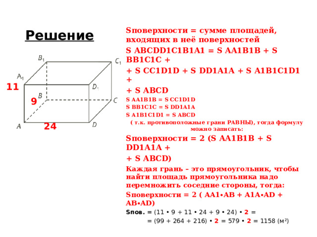 Решение S поверхности = сумме площадей, входящих в неё поверхностей S ABCDD1C1B1A1 = S AA1B1B + S BB1C1C + + S CC1D1D + S DD1A1A + S A1B1C1D1 + + S ABCD S AA1B1B = S CC1D1D S BB1C1C = S DD1A1A S A1B1C1D1 = S ABCD ( т.к. противоположные грани РАВНЫ), тогда формулу можно записать: S поверхности = 2 ( S AA1B1B +  S DD1A1A + + S ABCD ) Каждая грань – это прямоугольник, чтобы найти площадь прямоугольника надо перемножить соседние стороны, тогда: S поверхности = 2 ( AA1∙AB +  A1A∙AD + AB∙AD ) S пов. = (11 • 9 + 11 • 24 + 9 • 24) • 2 =   = (99 + 264 + 216) • 2 =  579 • 2 = 1158 (м ² ) 11 9 24 