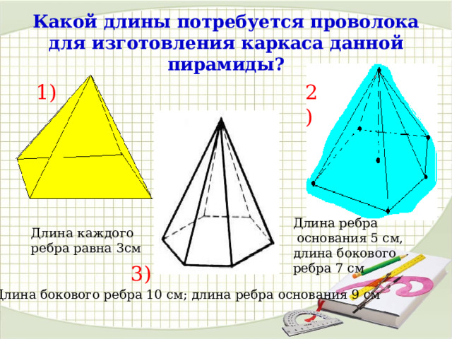 Какой длины потребуется проволока для изготовления каркаса данной пирамиды? 1) 2) Длина ребра  основания 5 см, длина бокового ребра 7 см Длина каждого ребра равна 3см 3) Длина бокового ребра 10 см; длина ребра основания 9 см 