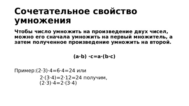 Сочетательное свойство умножения Чтобы число умно­жить на про­из­ве­де­ние двух чисел, можно его сна­ча­ла умно­жить на пер­вый мно­жи­тель, а затем по­лу­чен­ное про­из­ве­де­ние умно­жить на вто­рой.  (a⋅b) ⋅c=a⋅(b⋅c)  Пример:(2⋅3)⋅4=6⋅4=24 или  2⋅(3⋅4)=2⋅12=24 получим,  (2⋅3)⋅4=2⋅(3⋅4)   