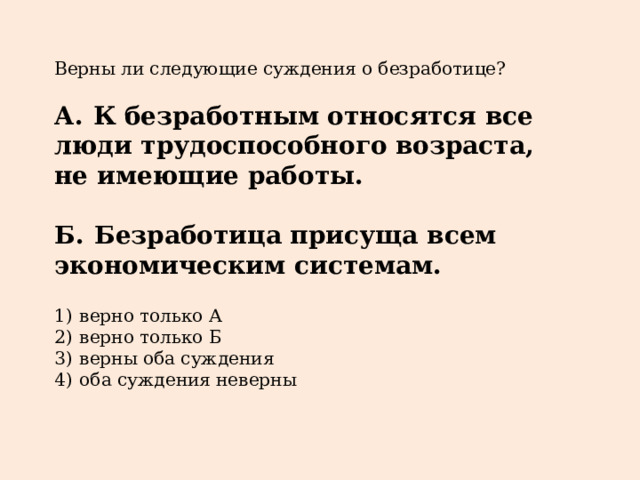 Верны ли следующие суждения о безработице?   А.  К безработным относятся все люди трудоспособного возраста, не имеющие работы.  Б.  Безработица присуща всем экономическим системам.   1)  верно только А 2)  верно только Б 3)  верны оба суждения 4)  оба суждения неверны 