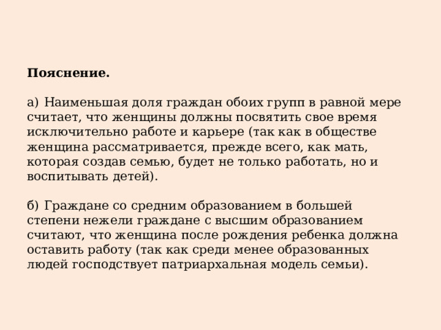 Пояснение.   а)  Наименьшая доля граждан обоих групп в равной мере считает, что женщины должны посвятить свое время исключительно работе и карьере (так как в обществе женщина рассматривается, прежде всего, как мать, которая создав семью, будет не только работать, но и воспитывать детей). б)  Граждане со средним образованием в большей степени нежели граждане с высшим образованием считают, что женщина после рождения ребенка должна оставить работу (так как среди менее образованных людей господствует патриархальная модель семьи). 