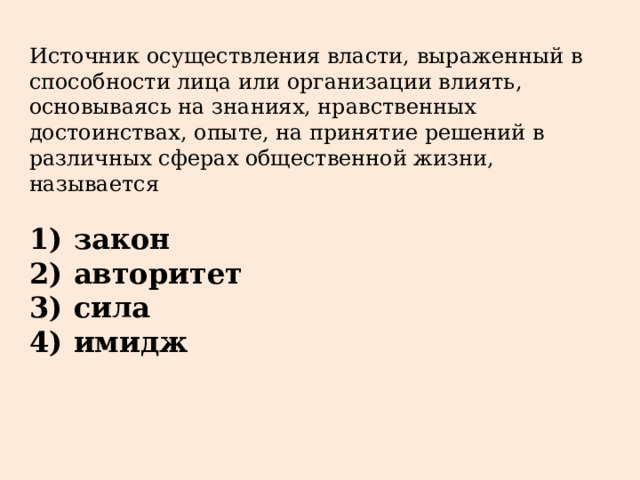 Источник осуществления власти, выраженный в способности лица или организации влиять, основываясь на знаниях, нравственных достоинствах, опыте, на принятие решений в различных сферах общественной жизни, называется   1)  закон 2)  авторитет 3)  сила 4)  имидж 