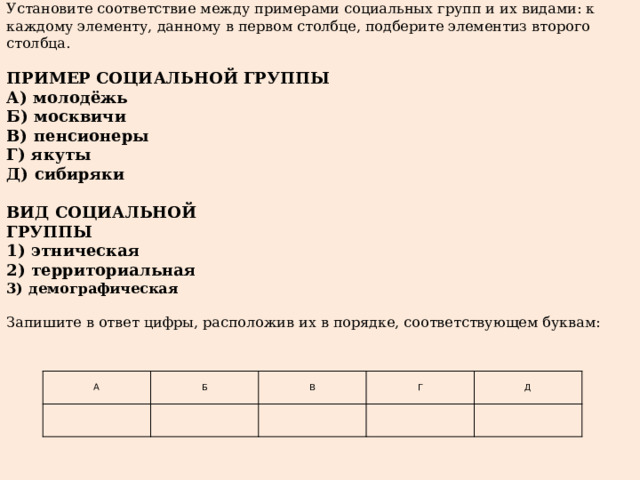 Установите соответствие между примерами социальных групп и их видами: к каждому элементу, данному в первом столбце, подберите элементиз второго столбца. ПРИМЕР СОЦИАЛЬНОЙ ГРУППЫ А)  молодёжь Б)  москвичи В)  пенсионеры Г)  якуты Д)  сибиряки ВИД СОЦИАЛЬНОЙ ГРУППЫ 1)  этническая 2)  территориальная 3)  демографическая Запишите в ответ цифры, расположив их в порядке, соответствующем буквам:    А   Б   В   Г   Д   