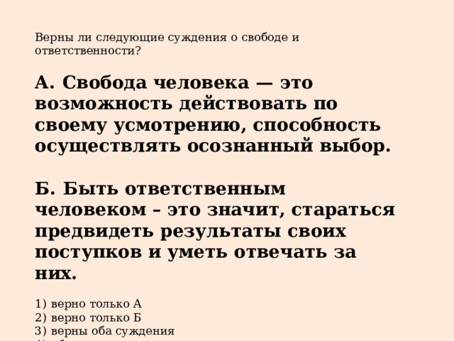 Верны ли следующие суждения о свободе и ответственности?   А.  Свобода человека  — это возможность действовать по своему усмотрению, способность осуществлять осознанный выбор.  Б.  Быть ответственным человеком – это значит, стараться предвидеть результаты своих поступков и уметь отвечать за них.   1)  верно только А 2)  верно только Б 3)  верны оба суждения 4)  оба суждения неверны 