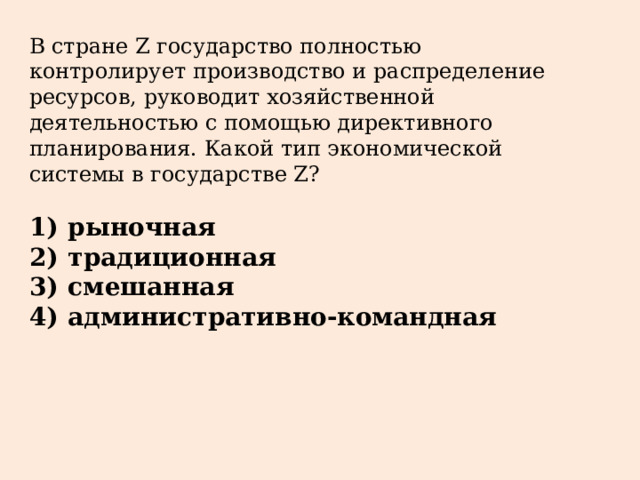 В стране Z государство полностью контролирует производство и распределение ресурсов, руководит хозяйственной деятельностью с помощью директивного планирования. Какой тип экономической системы в государстве Z?   1)  рыночная 2)  традиционная 3)  смешанная 4)  административно-командная 