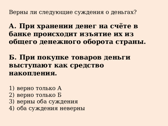 Верны ли следующие суждения о деньгах?   А.  При хранении денег на счёте в банке происходит изъятие их из общего денежного оборота страны.  Б.  При покупке товаров деньги выступают как средство накопления.   1)  верно только А 2)  верно только Б 3)  верны оба суждения 4)  оба суждения неверны 