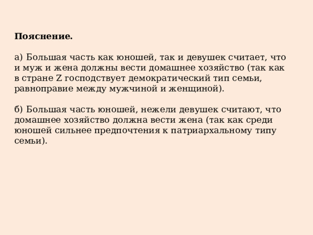 Пояснение.   а)  Большая часть как юношей, так и девушек считает, что и муж и жена должны вести домашнее хозяйство (так как в стране Z господствует демократический тип семьи, равноправие между мужчиной и женщиной). б)  Большая часть юношей, нежели девушек считают, что домашнее хозяйство должна вести жена (так как среди юношей сильнее предпочтения к патриархальному типу семьи). 