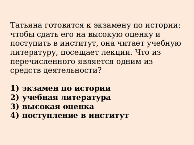 Татьяна готовится к экзамену по истории: чтобы сдать его на высокую оценку и поступить в институт, она читает учебную литературу, посещает лекции. Что из перечисленного является одним из средств деятельности?   1)  экзамен по истории 2)  учебная литература 3)  высокая оценка 4)  поступление в институт 