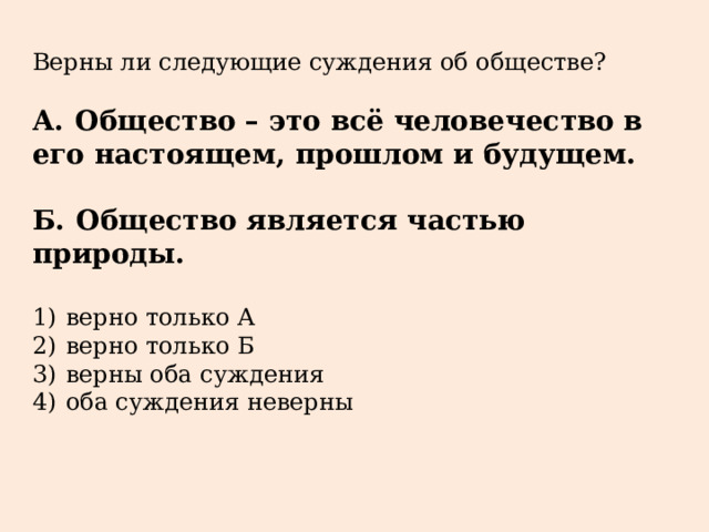 Верны ли следующие суждения об обществе?   А.  Общество – это всё человечество в его настоящем, прошлом и будущем.  Б.  Общество является частью природы.   1)  верно только А 2)  верно только Б 3)  верны оба суждения 4)  оба суждения неверны 