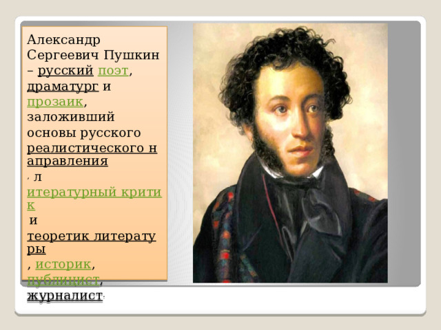 Александр Сергеевич Пушкин –  русский   поэт ,  драматург  и  прозаик , заложивший основы русского  реалистического направления , л итературный критик  и  теоретик литературы ,  историк , публицист ,  журналист . 