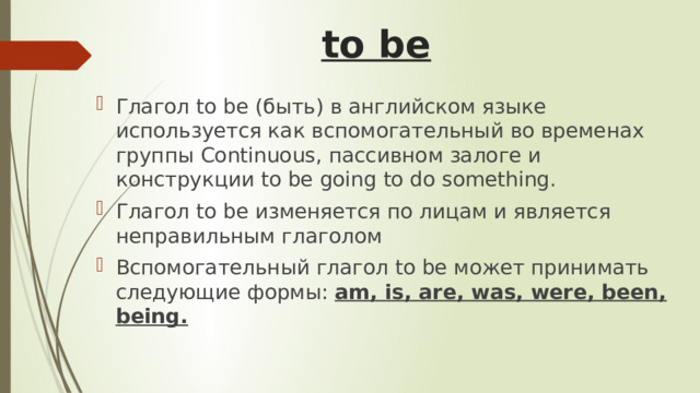 to be   Глагол to be (быть) в английском языке используется как вспомогательный во временах группы Continuous, пассивном залоге и конструкции to be going to do something. Глагол to be изменяется по лицам и является неправильным глаголом Вспомогательный глагол to be может принимать следующие формы: am, is, are, was, were, been, being. 