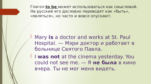 Глагол to be может использоваться как смысловой. На русский его дословно переводят как «быть», «являться», но часто и вовсе опускают. Mary  is  a doctor and works at St. Paul Hospital. — Мэри доктор и работает в больнице Святого Павла. I  was not  at the cinema yesterday. You could not see me. — Я  не была  в кино вчера. Ты не мог меня видеть. 