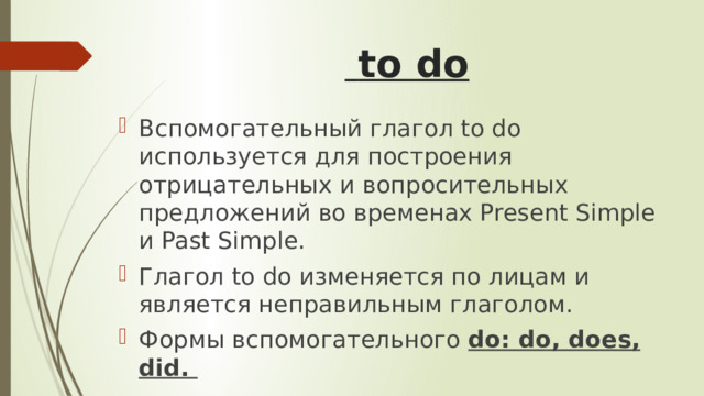   to do   Вспомогательный глагол to do используется для построения отрицательных и вопросительных предложений во временах Present Simple и Past Simple. Глагол to do изменяется по лицам и является неправильным глаголом. Формы вспомогательного do: do, does, did.  