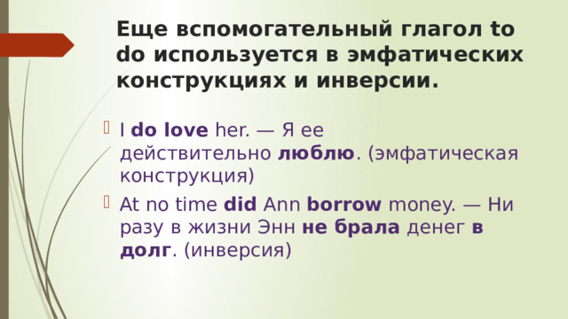 Еще вспомогательный глагол to do используется в эмфатических конструкциях и инверсии. I  do love  her. — Я ее действительно  люблю . (эмфатическая конструкция) At no time  did  Ann  borrow  money. — Ни разу в жизни Энн  не брала  денег  в долг . (инверсия) 