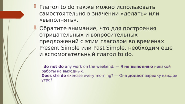 Глагол to do также можно использовать самостоятельно в значении «делать» или «выполнять». Обратите внимание, что для построения отрицательных и вопросительных предложений с этим глаголом во временах Present Simple или Past Simple, необходим еще и вспомогательный глагол to do. I  do not do  any work on the weekend. — Я  не выполняю  никакой работы на выходных.  Does  she  do  exercise every morning? — Она  делает  зарядку каждое утро? 