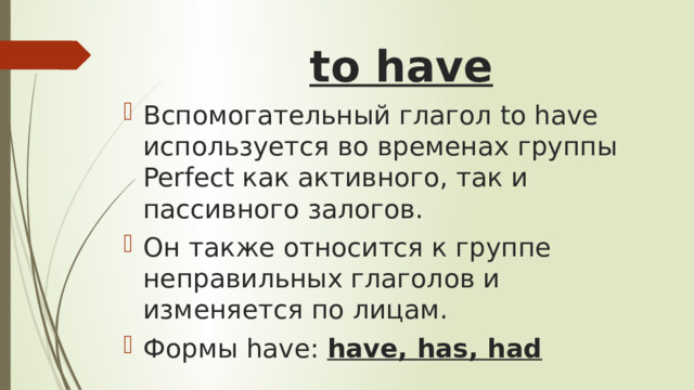 to have   Вспомогательный глагол to have используется во временах группы Perfect как активного, так и пассивного залогов. Он также относится к группе неправильных глаголов и изменяется по лицам. Формы have: have, has, had 