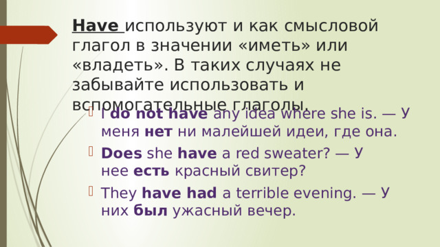 Have используют и как смысловой глагол в значении «иметь» или «владеть». В таких случаях не забывайте использовать и вспомогательные глаголы. I  do not have  any idea where she is. — У меня  нет  ни малейшей идеи, где она. Does  she  have  a red sweater? — У нее  есть  красный свитер? They  have had  a terrible evening. — У них  был  ужасный вечер. 