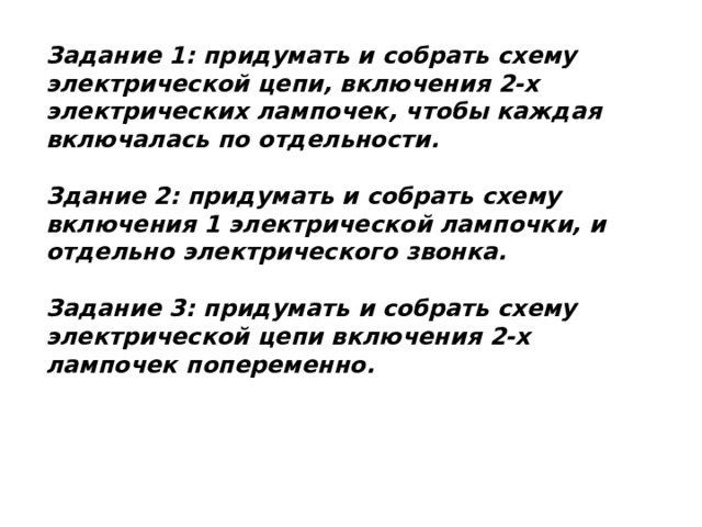 Задание 1: придумать и собрать схему электрической цепи, включения 2-х электрических лампочек, чтобы каждая включалась по отдельности.   Здание 2: придумать и собрать схему включения 1 электрической лампочки, и отдельно электрического звонка.   Задание 3: придумать и собрать схему электрической цепи включения 2-х лампочек попеременно.   