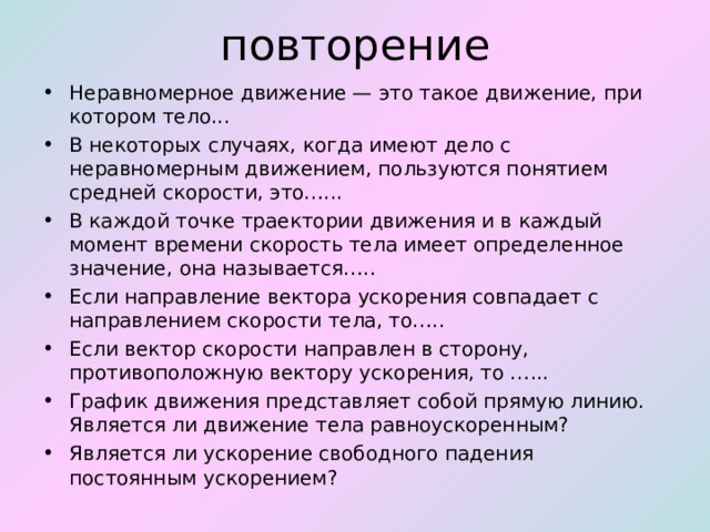 повторение Неравномерное движение — это такое движение, при котором тело... В некоторых случаях, когда имеют дело с неравномерным дви­жением, пользуются понятием средней скорости, это…... В каждой точке траектории движения и в каждый момент времени ско­рость тела имеет определенное значение, она называется….. Если направление вектора ускорения совпадает с направлением скорости тела, то….. Если вектор скорости направлен в сторону, противоположную вектору ускорения, то …... График движения представляет собой прямую линию. Является ли движение тела равноускоренным? Является ли ускорение свободного падения постоянным ускорением? 