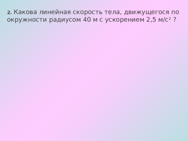 2. Какова линейная скорость тела, движущегося по окружности радиусом 40 м с ускорением 2,5 м/с 2  ? 