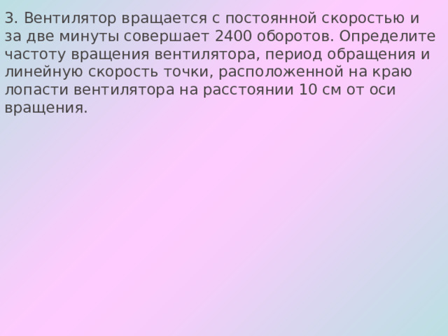 3. Вентилятор вращается с постоянной скоростью и за две минуты совершает 2400 оборотов. Определите частоту вращения вентилятора, период обращения и линейную скорость точки, расположенной на краю лопасти вентилятора на расстоянии 10 см от оси вращения. 