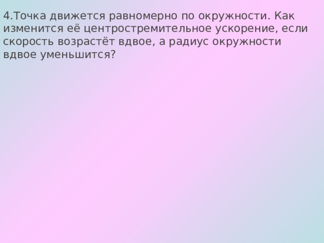 4.Точка движется равномерно по окружности. Как изменится её центростремительное ускорение, если скорость возрастёт вдвое, а радиус окружности вдвое уменьшится? 
