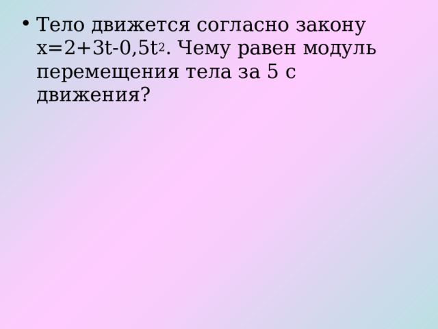Тело движется согласно закону х=2+3t-0,5t 2 . Чему равен модуль перемещения тела за 5 с движения?   
