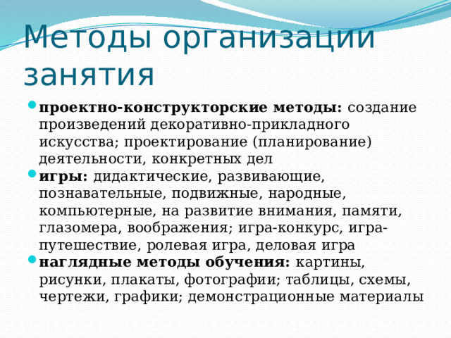 Методы организации занятия проектно-конструкторские методы: создание произведений декоративно-прикладного искусства; проектирование (планирование) деятельности, конкретных дел игры: дидактические, развивающие, познавательные, подвижные, народные, компьютерные, на развитие внимания, памяти, глазомера, воображения; игра-конкурс, игра-путешествие, ролевая игра, деловая игра наглядные методы обучения: картины, рисунки, плакаты, фотографии; таблицы, схемы, чертежи, графики; демонстрационные материалы 