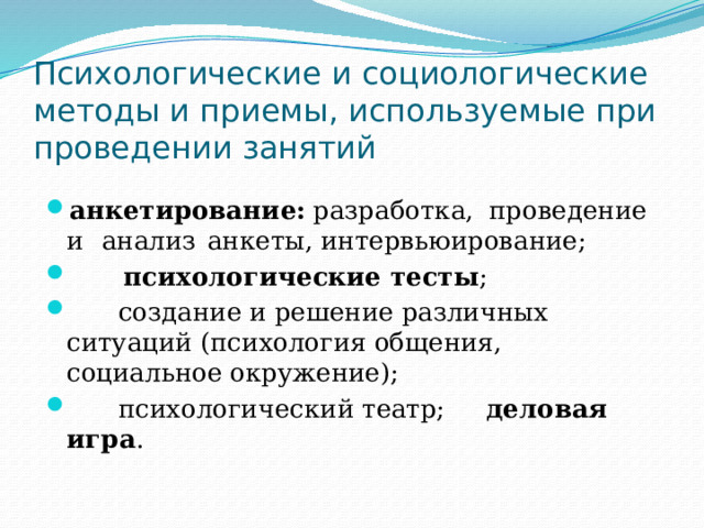 Психологические и социологические методы и приемы, используемые при проведении занятий анкетирование:  разработка,  проведение  и  анализ  анкеты, интервьюирование;  психологические тесты ;  создание и решение различных ситуаций (психология общения, социальное окружение);  психологический театр; деловая игра . 