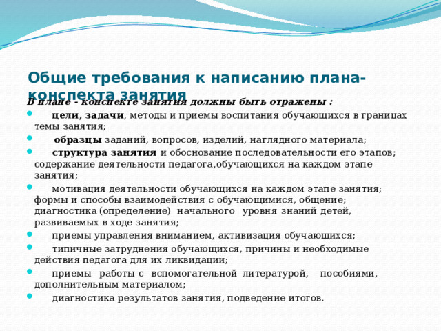 Общие требования к написанию плана-конспекта занятия   В плане - конспекте занятия должны быть отражены :  цели, задачи , методы и приемы воспитания обучающихся в границах темы занятия;  образцы заданий, вопросов, изделий, наглядного материала;  структура занятия и обоснование последовательности его этапов; содержание деятельности педагога,  обучающихся на каждом этапе занятия;  мотивация деятельности обучающихся на каждом этапе занятия; формы и способы взаимодействия с обучающимися, общение; диагностика  (определение)  начального  уровня  знаний  детей, развиваемых в ходе занятия;  приемы управления вниманием, активизация обучающихся;  типичные затруднения обучающихся, причины и необходимые действия педагога для их ликвидации;  приемы  работы  с  вспомогательной  литературой,  пособиями, дополнительным материалом;  диагностика результатов занятия, подведение итогов. 