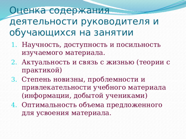 Оценка содержания деятельности руководителя и обучающихся на занятии Научность, доступность и посильность изучаемого материала. Актуальность и связь с жизнью (теории с практикой) Степень новизны, проблемности и привлекательности учебного материала (информации, добытой учениками) Оптимальность объема предложенного для усвоения материала. 