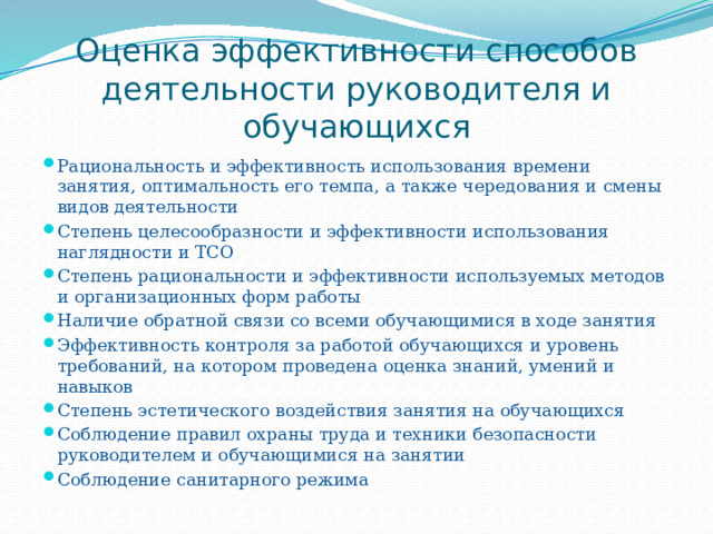 Оценка эффективности способов деятельности руководителя и обучающихся Рациональность и эффективность использования времени занятия, оптимальность его темпа, а также чередования и смены видов деятельности Степень целесообразности и эффективности использования наглядности и ТСО Степень рациональности и эффективности используемых методов и организационных форм работы Наличие обратной связи со всеми обучающимися в ходе занятия Эффективность контроля за работой обучающихся и уровень требований, на котором проведена оценка знаний, умений и навыков Степень эстетического воздействия занятия на обучающихся Соблюдение правил охраны труда и техники безопасности руководителем и обучающимися на занятии Соблюдение санитарного режима 