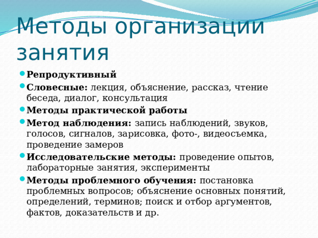 Методы организации занятия Репродуктивный Словесные: лекция, объяснение, рассказ, чтение беседа, диалог, консультация Методы практической работы Метод наблюдения: запись наблюдений, звуков, голосов, сигналов, зарисовка, фото-, видеосъемка, проведение замеров Исследовательские методы: проведение опытов, лабораторные занятия, эксперименты Методы проблемного обучения: постановка проблемных вопросов; объяснение основных понятий, определений, терминов; поиск и отбор аргументов, фактов, доказательств и др.  