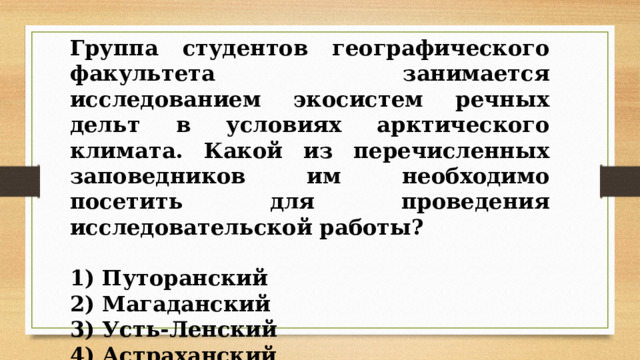 Группа студентов географического факультета занимается исследованием экосистем речных дельт в условиях арктического климата. Какой из перечисленных заповедников им необходимо посетить для проведения исследовательской работы?   1) Путоранский 2) Магаданский 3) Усть-Ленский 4) Астраханский 