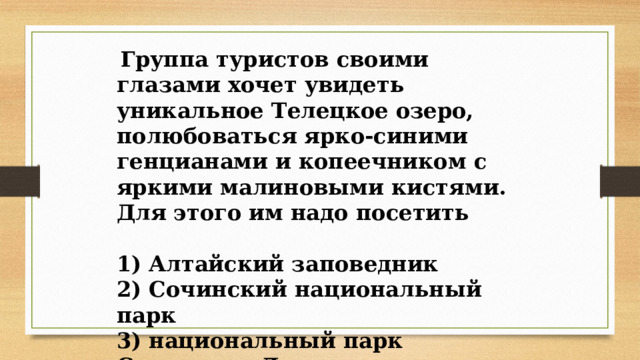   Группа туристов своими глазами хочет увидеть уникальное Телецкое озеро, полюбоваться ярко-синими генцианами и копеечником с яркими малиновыми кистями. Для этого им надо посетить  1) Алтайский заповедник  2) Сочинский национальный парк  3) национальный парк Самарская Лука  4) заповедник Столбы   