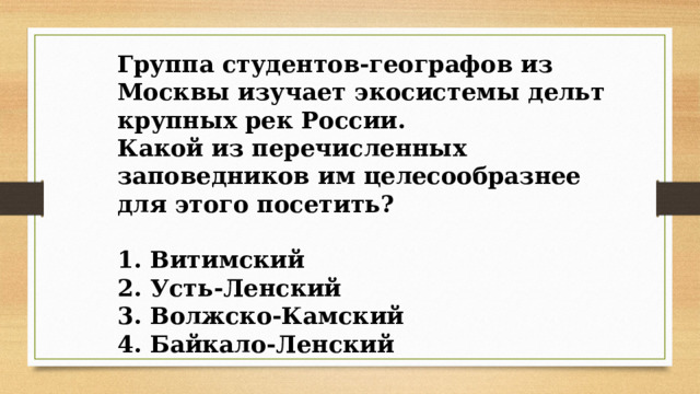 Группа студентов-географов из Москвы изучает экосистемы дельт крупных рек России. Какой из перечисленных заповедников им целесообразнее для этого посетить?  1. Витимский 2. Усть-Ленский 3. Волжско-Камский 4. Байкало-Ленский 