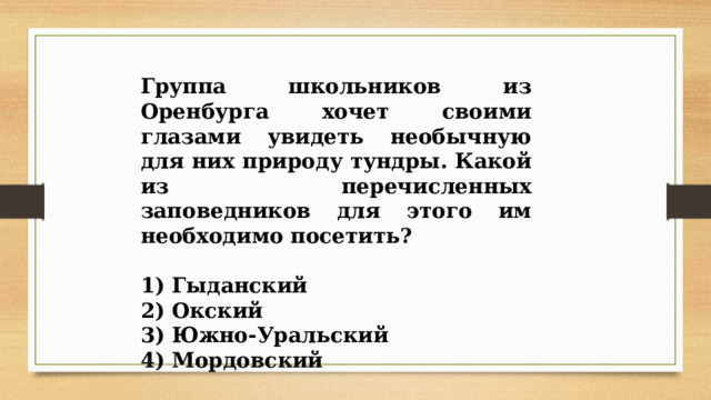 Группа школьников из Оренбурга хочет своими глазами увидеть необычную для них природу тундры. Какой из перечисленных заповедников для этого им необходимо посетить?   1) Гыданский 2) Окский 3) Южно-Уральский 4) Мордовский 