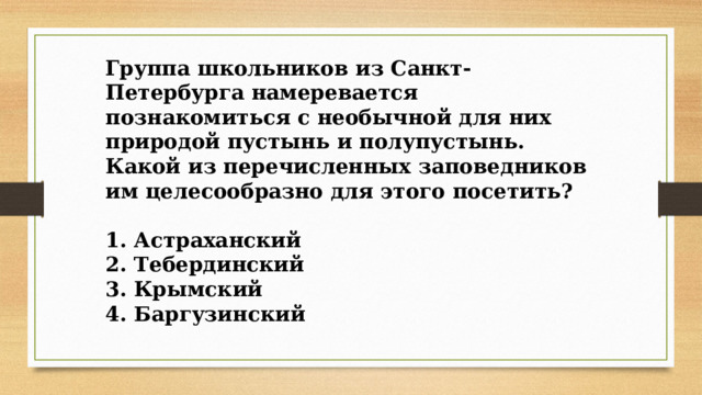 Группа школьников из Санкт-Петербурга намеревается познакомиться с необычной для них природой пустынь и полупустынь. Какой из перечисленных заповедников им целесообразно для этого посетить?  1. Астраханский 2. Тебердинский 3. Крымский 4. Баргузинский 