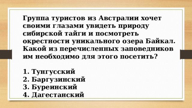 Группа туристов из Австралии хочет своими глазами увидеть природу сибирской тайги и посмотреть окрестности уникального озера Байкал. Какой из перечисленных заповедников им необходимо для этого посетить?  1. Тунгусский 2. Баргузинский 3. Буреинский 4. Дагестанский 